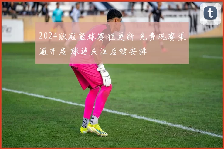 2024欧冠篮球赛程更新 免费观赛渠道开启 球迷关注后续安排