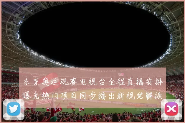 东京奥运观赛电视台全程直播安排曝光热门项目同步播出新视觉解读