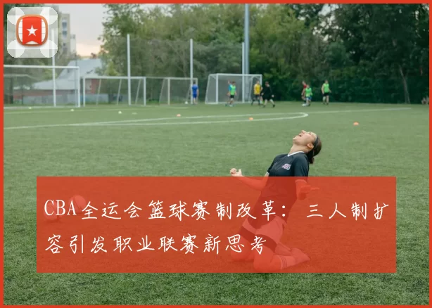 CBA全运会篮球赛制改革：三人制扩容引发职业联赛新思考