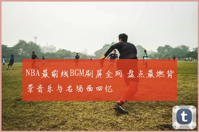 NBA最前线BGM刷屏全网 盘点最燃背景音乐与名场面回忆