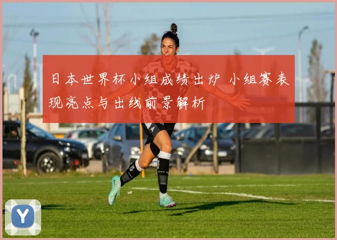 日本世界杯小组成绩出炉 小组赛表现亮点与出线前景解析