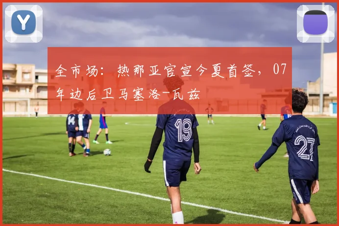 全市场:热那亚官宣今夏首签,07年边后卫马塞洛-瓦兹