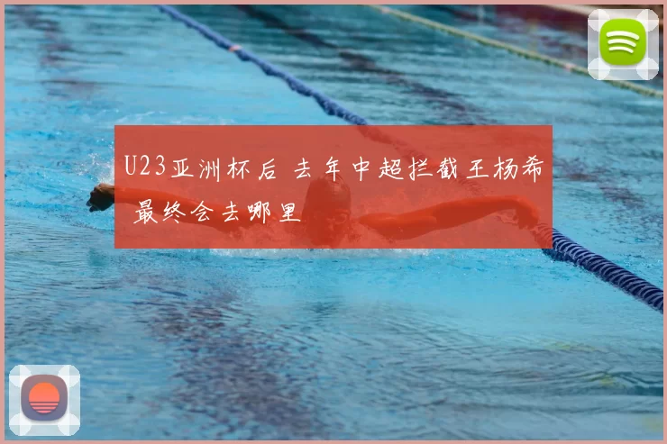 U23亚洲杯后 去年中超拦截王杨希 最终会去哪里