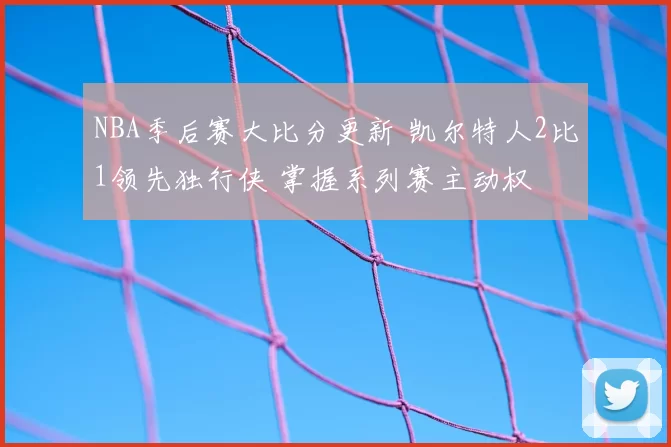 NBA季后赛大比分更新 凯尔特人2比1领先独行侠 掌握系列赛主动权