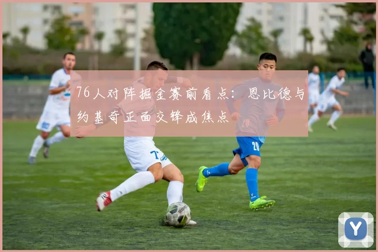 76人对阵掘金赛前看点：恩比德与约基奇正面交锋成焦点