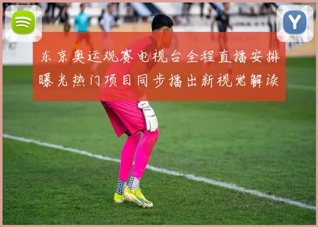 东京奥运观赛电视台全程直播安排曝光热门项目同步播出新视觉解读