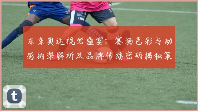 东京奥运视觉盛宴：赛场色彩与动感构架解析及品牌传播密码揭秘策略
