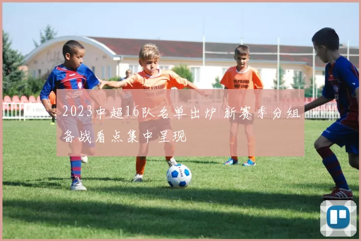 2023中超16队名单出炉 新赛季分组备战看点集中呈现