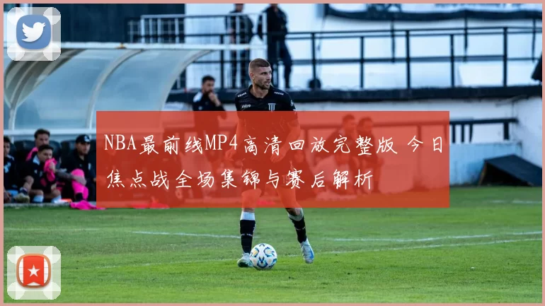 NBA最前线MP4高清回放完整版 今日焦点战全场集锦与赛后解析