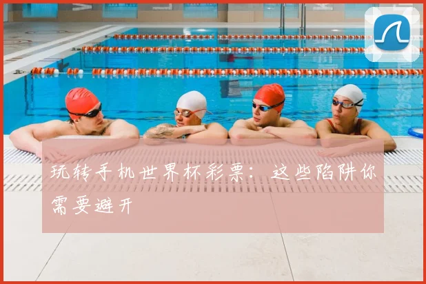 玩转手机世界杯彩票:这些陷阱你需要避开