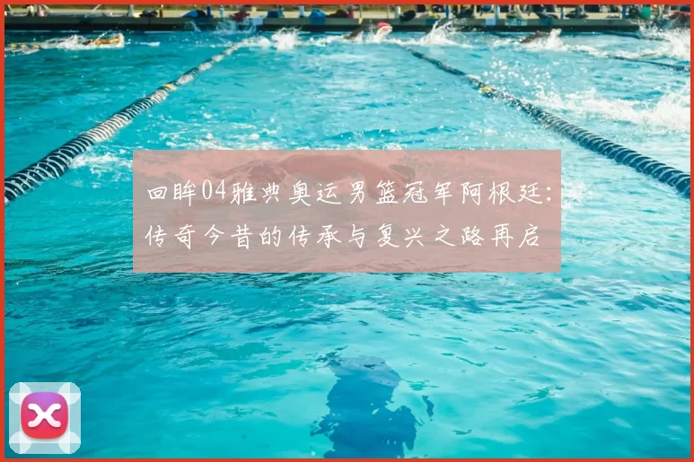 回眸04雅典奥运男篮冠军阿根廷：传奇今昔的传承与复兴之路再启